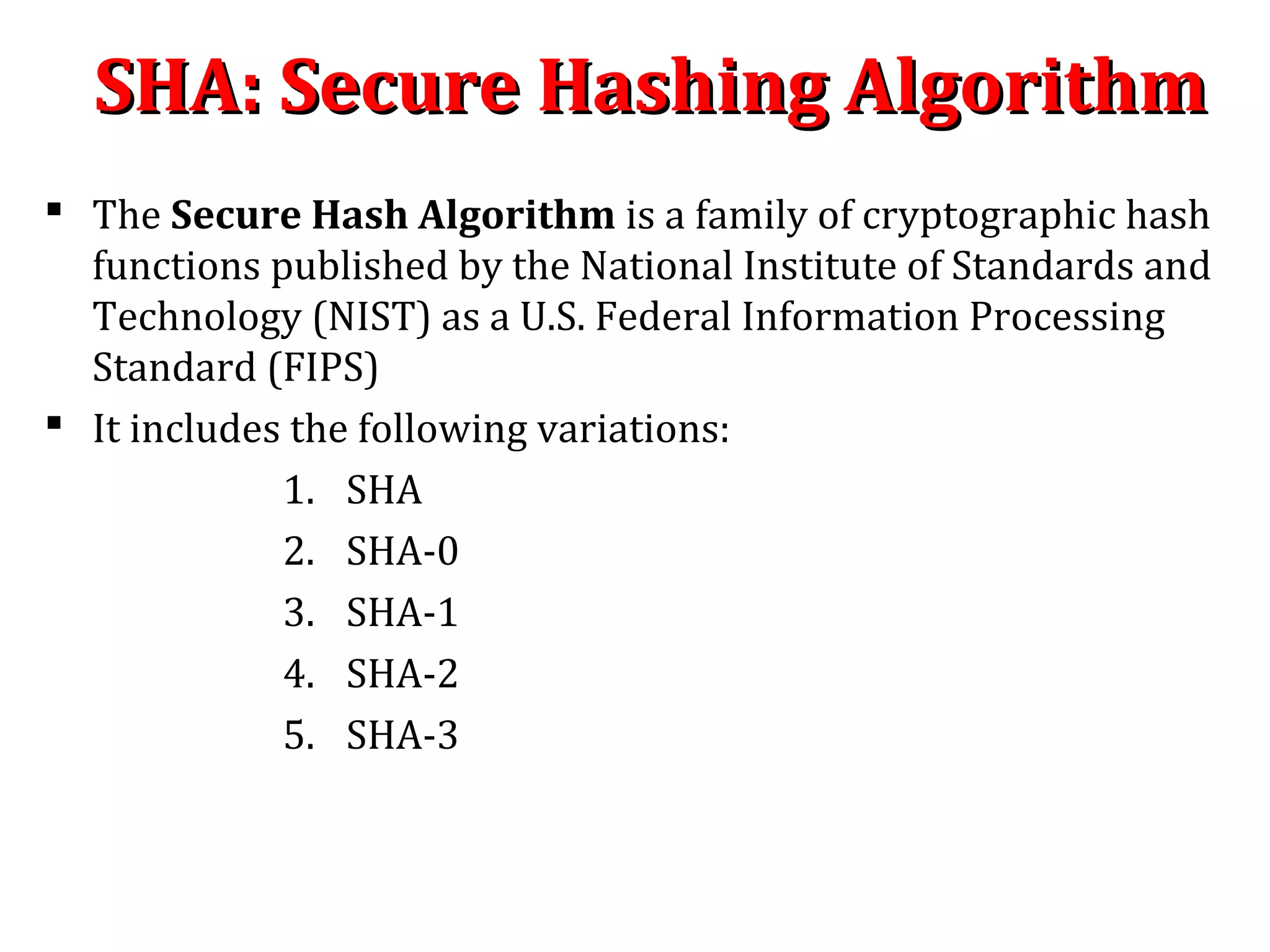 SHA: Secure Hashing AlgorithmSHA: Secure Hashing Algorithm
 The Secure Hash Algorithm is a family of cryptographic hash
functions published by the National Institute of Standards and
Technology (NIST) as a U.S. Federal Information Processing
Standard (FIPS)
 It includes the following variations:
1. SHA
2. SHA-0
3. SHA-1
4. SHA-2
5. SHA-3
 