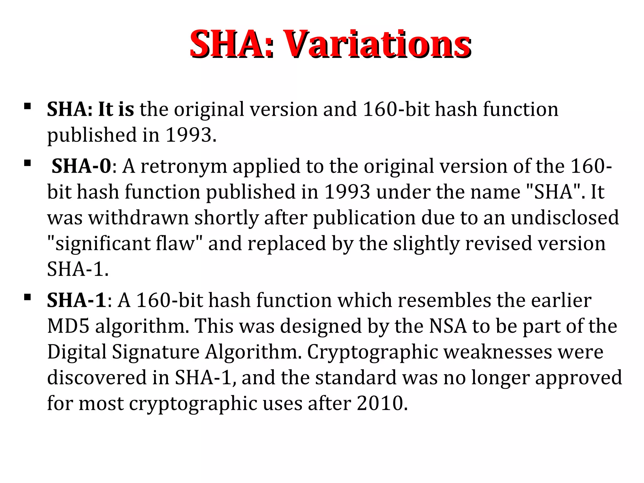 SHA: VariationsSHA: Variations
 SHA: It is the original version and 160-bit hash function
published in 1993.
 SHA-0: A retronym applied to the original version of the 160-
bit hash function published in 1993 under the name "SHA". It
was withdrawn shortly after publication due to an undisclosed
"significant flaw" and replaced by the slightly revised version
SHA-1.
 SHA-1: A 160-bit hash function which resembles the earlier
MD5 algorithm. This was designed by the NSA to be part of the
Digital Signature Algorithm. Cryptographic weaknesses were
discovered in SHA-1, and the standard was no longer approved
for most cryptographic uses after 2010.
 
