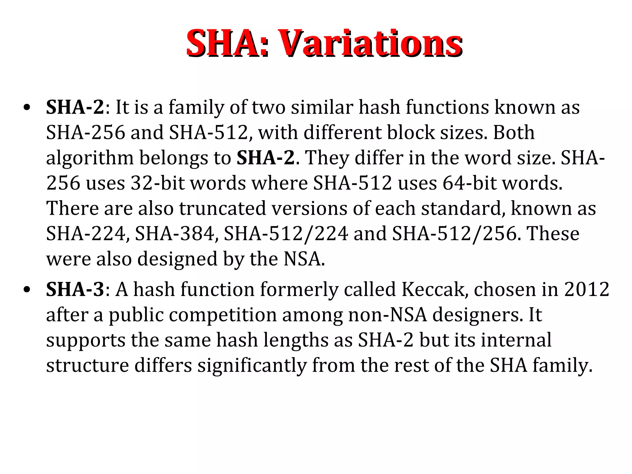 SHA: VariationsSHA: Variations
• SHA-2: It is a family of two similar hash functions known as
SHA-256 and SHA-512, with different block sizes. Both
algorithm belongs to SHA-2. They differ in the word size. SHA-
256 uses 32-bit words where SHA-512 uses 64-bit words.
There are also truncated versions of each standard, known as
SHA-224, SHA-384, SHA-512/224 and SHA-512/256. These
were also designed by the NSA.
• SHA-3: A hash function formerly called Keccak, chosen in 2012
after a public competition among non-NSA designers. It
supports the same hash lengths as SHA-2 but its internal
structure differs significantly from the rest of the SHA family.
 