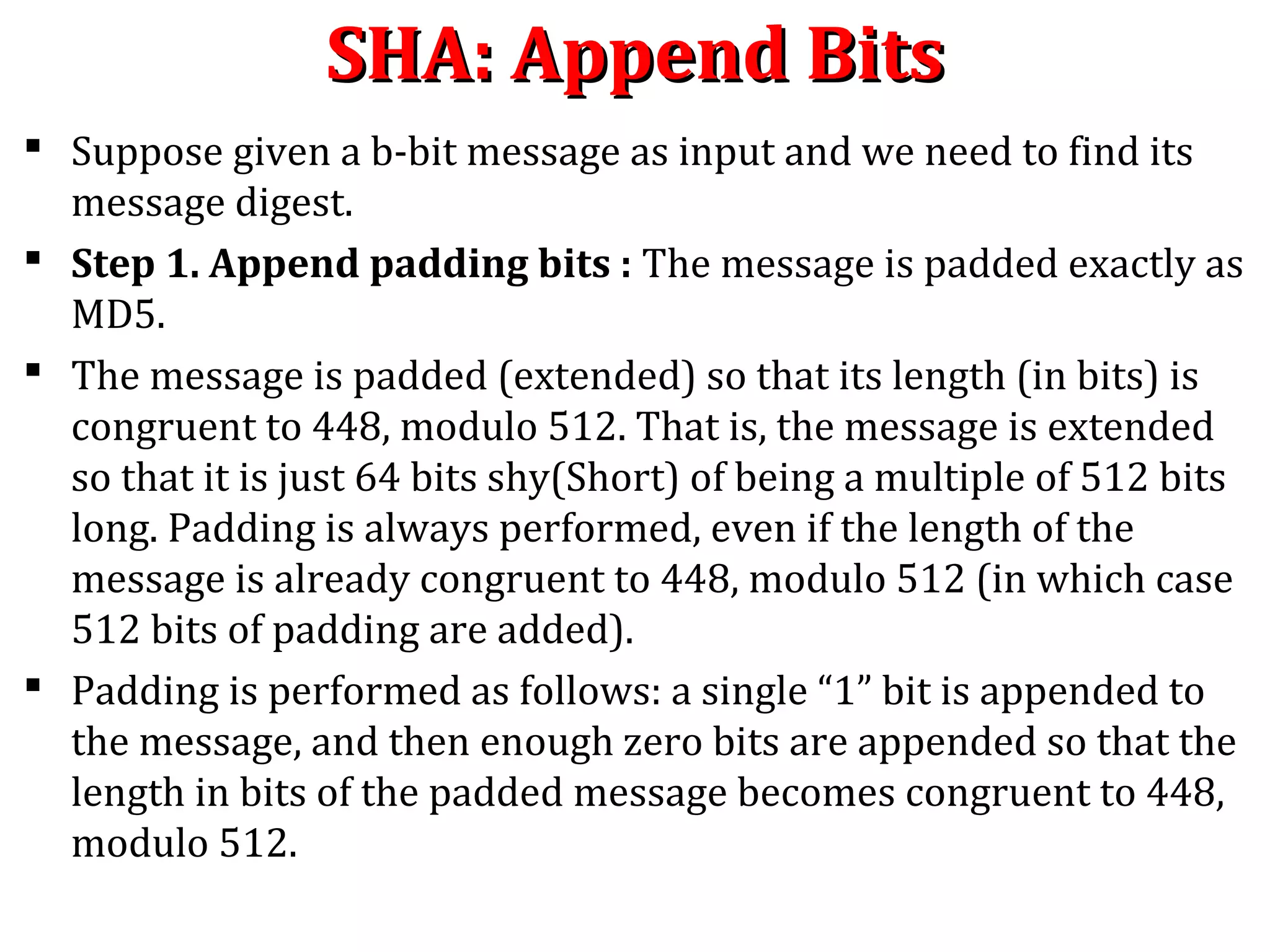 SHA: Append BitsSHA: Append Bits
 Suppose given a b-bit message as input and we need to find its
message digest.
 Step 1. Append padding bits : The message is padded exactly as
MD5.
 The message is padded (extended) so that its length (in bits) is
congruent to 448, modulo 512. That is, the message is extended
so that it is just 64 bits shy(Short) of being a multiple of 512 bits
long. Padding is always performed, even if the length of the
message is already congruent to 448, modulo 512 (in which case
512 bits of padding are added).
 Padding is performed as follows: a single “1” bit is appended to
the message, and then enough zero bits are appended so that the
length in bits of the padded message becomes congruent to 448,
modulo 512.
 