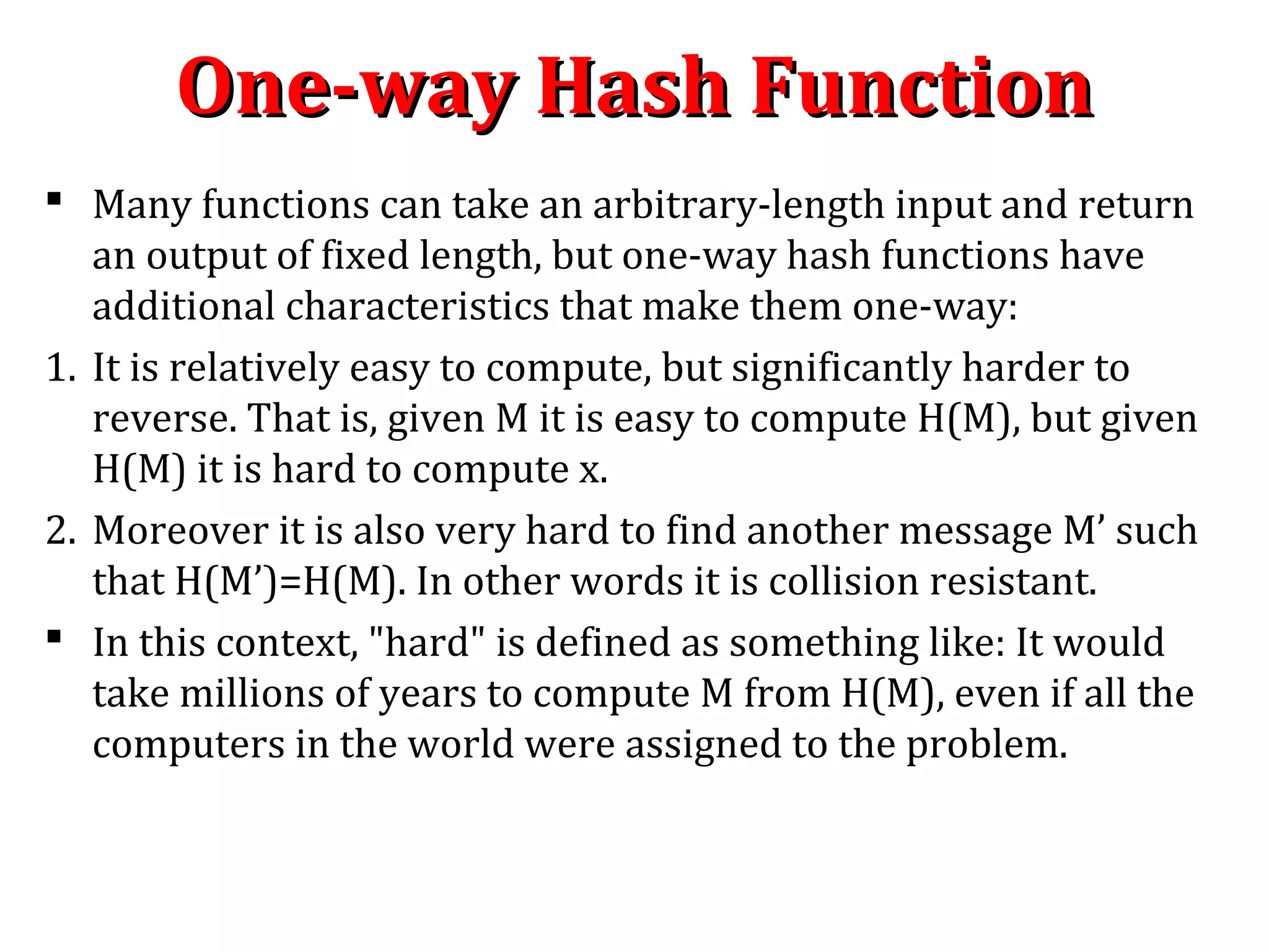  Many functions can take an arbitrary-length input and return
an output of fixed length, but one-way hash functions have
additional characteristics that make them one-way:
1. It is relatively easy to compute, but significantly harder to
reverse. That is, given M it is easy to compute H(M), but given
H(M) it is hard to compute x.
2. Moreover it is also very hard to find another message M’ such
that H(M’)=H(M). In other words it is collision resistant.
 In this context, "hard" is defined as something like: It would
take millions of years to compute M from H(M), even if all the
computers in the world were assigned to the problem.
One-way Hash FunctionOne-way Hash Function
 
