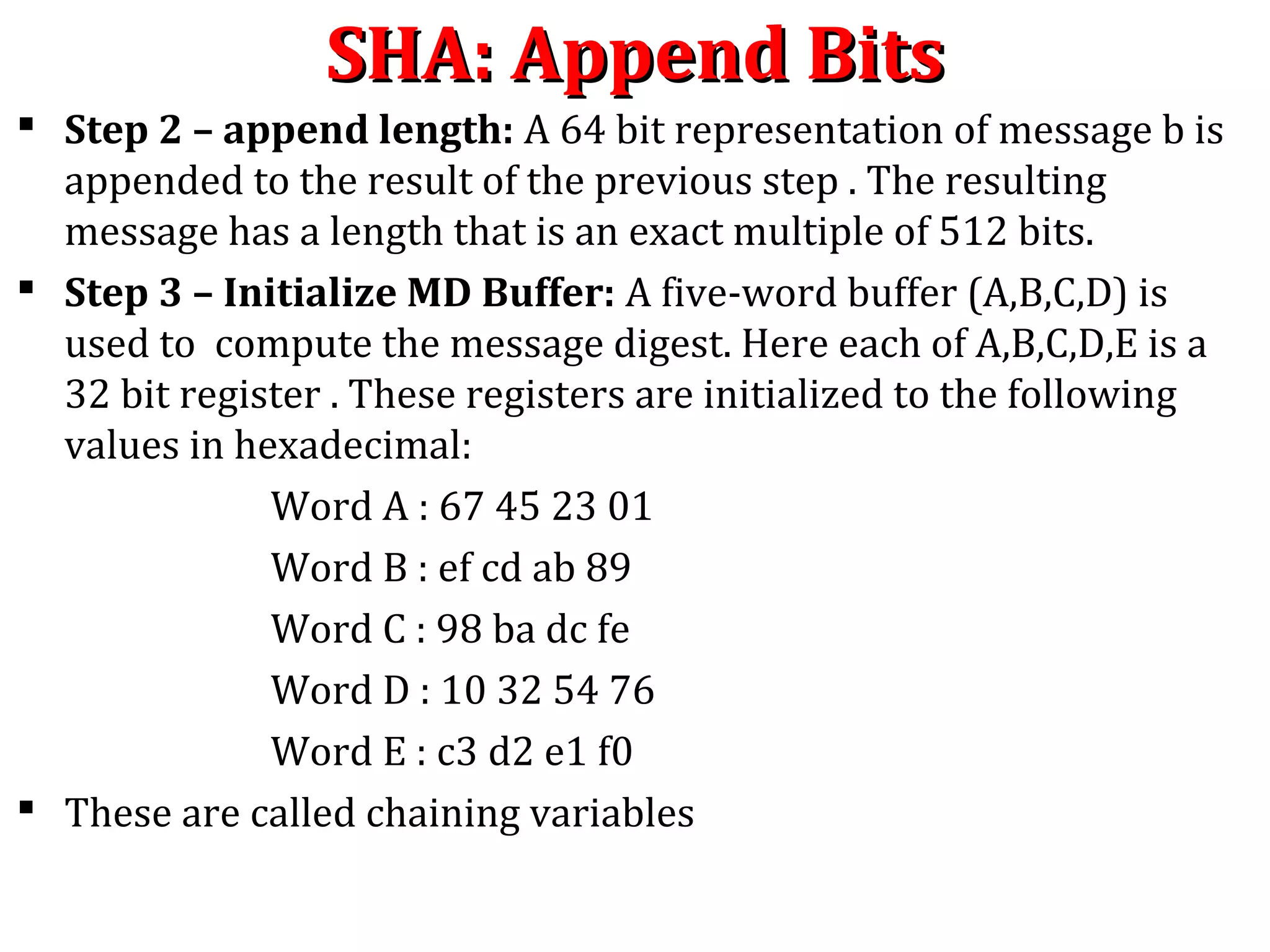  Step 2 – append length: A 64 bit representation of message b is
appended to the result of the previous step . The resulting
message has a length that is an exact multiple of 512 bits.
 Step 3 – Initialize MD Buffer: A five-word buffer (A,B,C,D) is
used to compute the message digest. Here each of A,B,C,D,E is a
32 bit register . These registers are initialized to the following
values in hexadecimal:
Word A : 67 45 23 01
Word B : ef cd ab 89
Word C : 98 ba dc fe
Word D : 10 32 54 76
Word E : c3 d2 e1 f0
 These are called chaining variables
SHA: Append BitsSHA: Append Bits
 