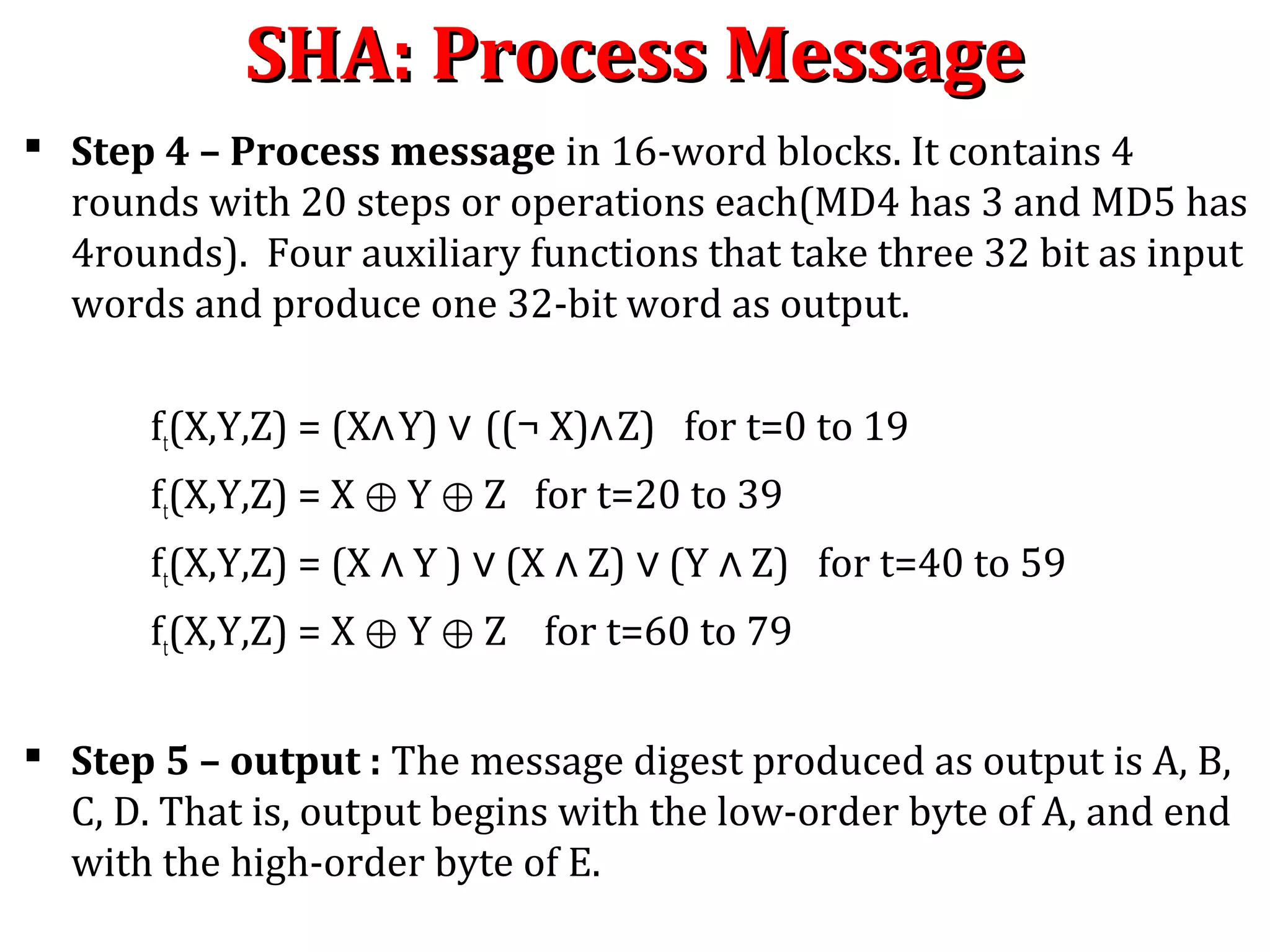  Step 4 – Process message in 16-word blocks. It contains 4
rounds with 20 steps or operations each(MD4 has 3 and MD5 has
4rounds). Four auxiliary functions that take three 32 bit as input
words and produce one 32-bit word as output.
ft(X,Y,Z) = (X∧Y) ∨ ((¬ X)∧Z) for t=0 to 19
ft(X,Y,Z) = X Y Z for t=20 to 39⊕ ⊕
ft(X,Y,Z) = (X Y ) (X Z) (Y Z) for t=40 to 59∧ ∨ ∧ ∨ ∧
ft(X,Y,Z) = X Y Z for t=60 to 79⊕ ⊕
 Step 5 – output : The message digest produced as output is A, B,
C, D. That is, output begins with the low-order byte of A, and end
with the high-order byte of E.
SHA: Process MessageSHA: Process Message
 