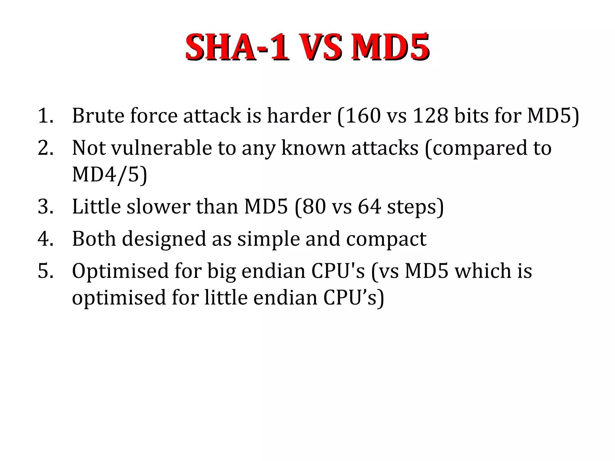 SHA-1 VS MD5SHA-1 VS MD5
1. Brute force attack is harder (160 vs 128 bits for MD5)
2. Not vulnerable to any known attacks (compared to
MD4/5)
3. Little slower than MD5 (80 vs 64 steps)
4. Both designed as simple and compact
5. Optimised for big endian CPU's (vs MD5 which is
optimised for little endian CPU’s)
 