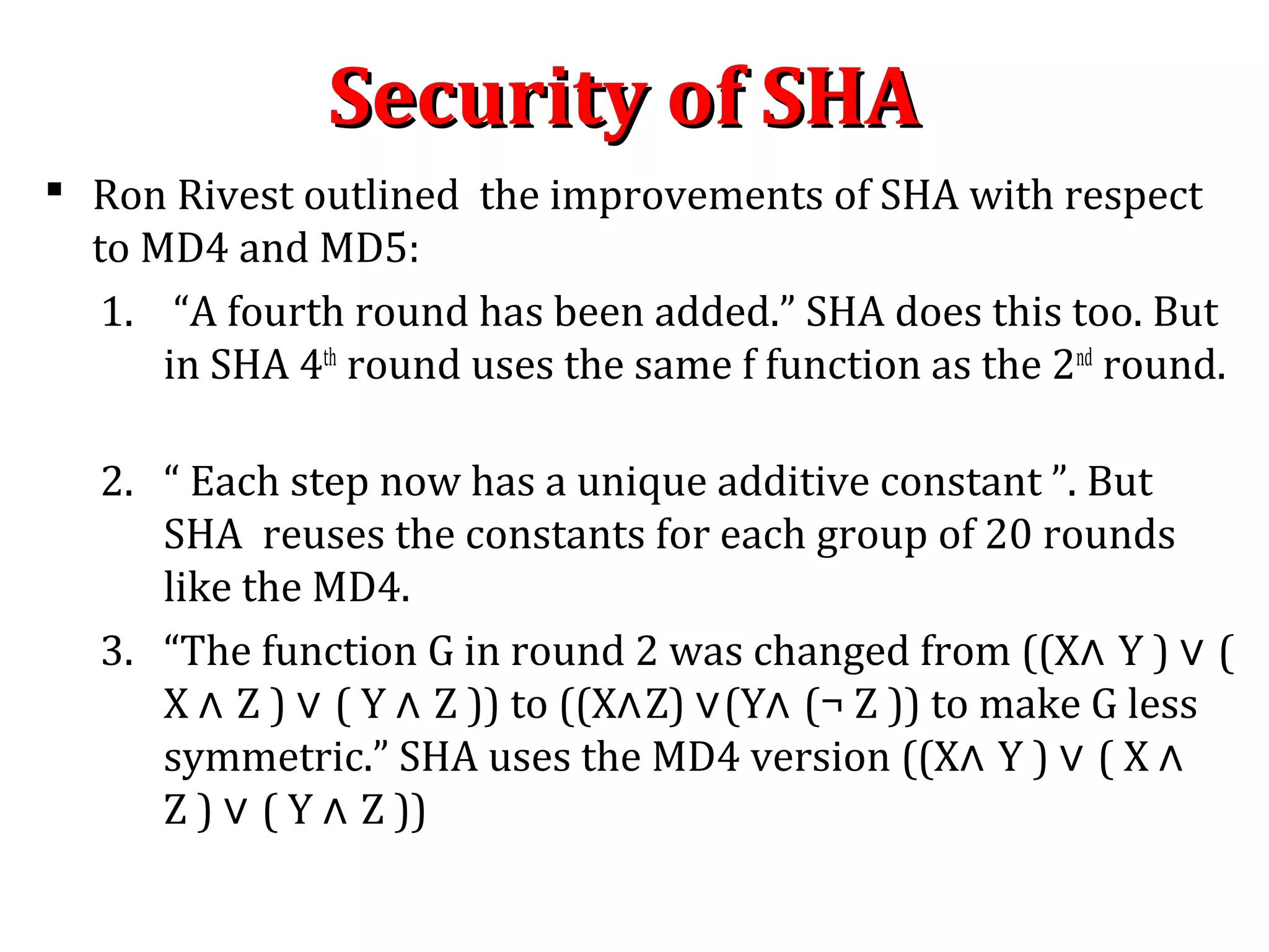 Security of SHASecurity of SHA
 Ron Rivest outlined the improvements of SHA with respect
to MD4 and MD5:
1. “A fourth round has been added.” SHA does this too. But
in SHA 4th
round uses the same f function as the 2nd
round.
2. “ Each step now has a unique additive constant ”. But
SHA reuses the constants for each group of 20 rounds
like the MD4.
3. “The function G in round 2 was changed from ((X∧ Y ) ∨ (
X ∧ Z ) ∨ ( Y ∧ Z )) to ((X∧Z) ∨(Y∧ (¬ Z )) to make G less
symmetric.” SHA uses the MD4 version ((X∧ Y ) ∨ ( X ∧
Z ) ∨ ( Y ∧ Z ))
 