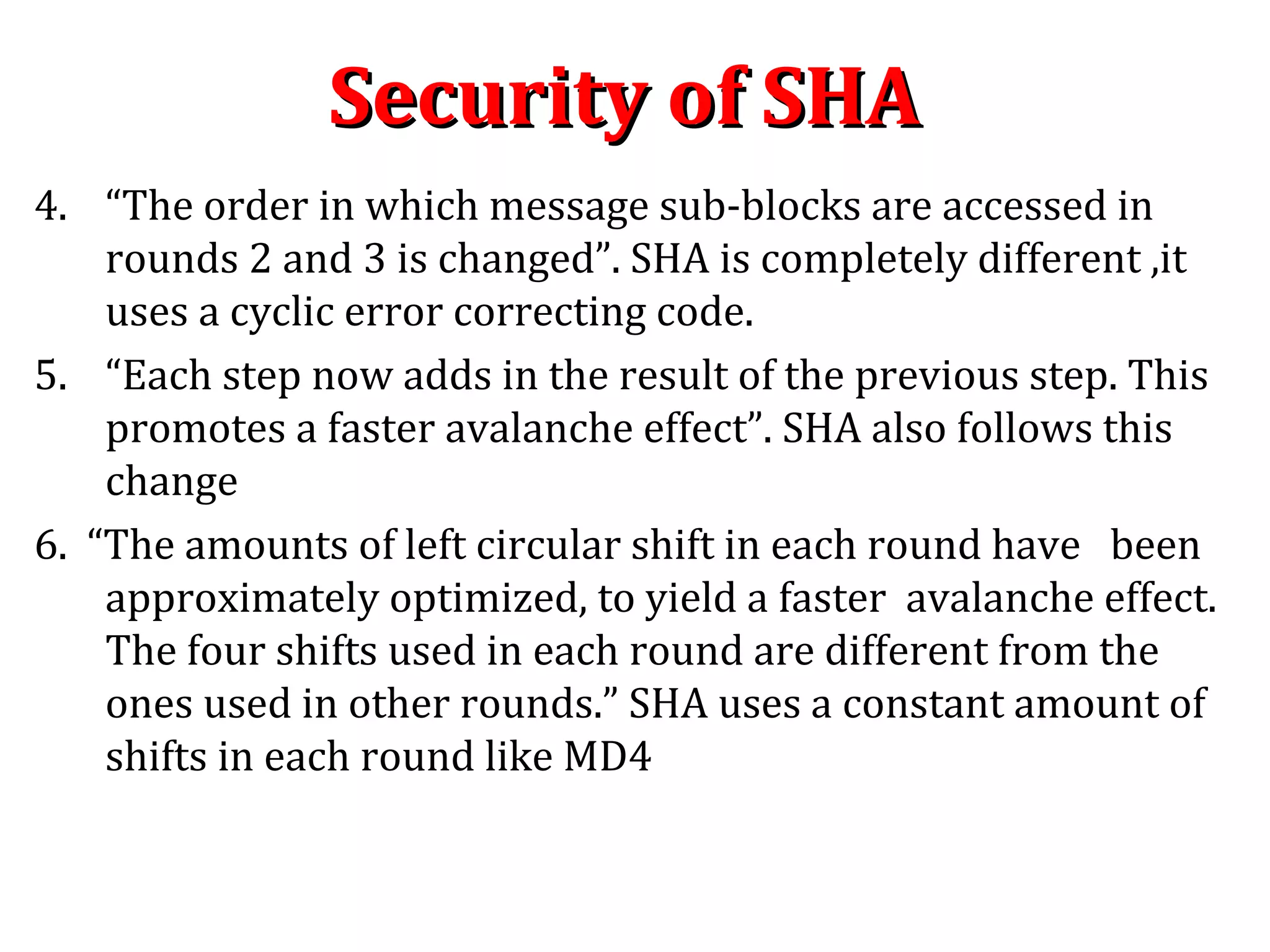 4. “The order in which message sub-blocks are accessed in
rounds 2 and 3 is changed”. SHA is completely different ,it
uses a cyclic error correcting code.
5. “Each step now adds in the result of the previous step. This
promotes a faster avalanche effect”. SHA also follows this
change
6. “The amounts of left circular shift in each round have been
approximately optimized, to yield a faster avalanche effect.
The four shifts used in each round are different from the
ones used in other rounds.” SHA uses a constant amount of
shifts in each round like MD4
Security of SHASecurity of SHA
 