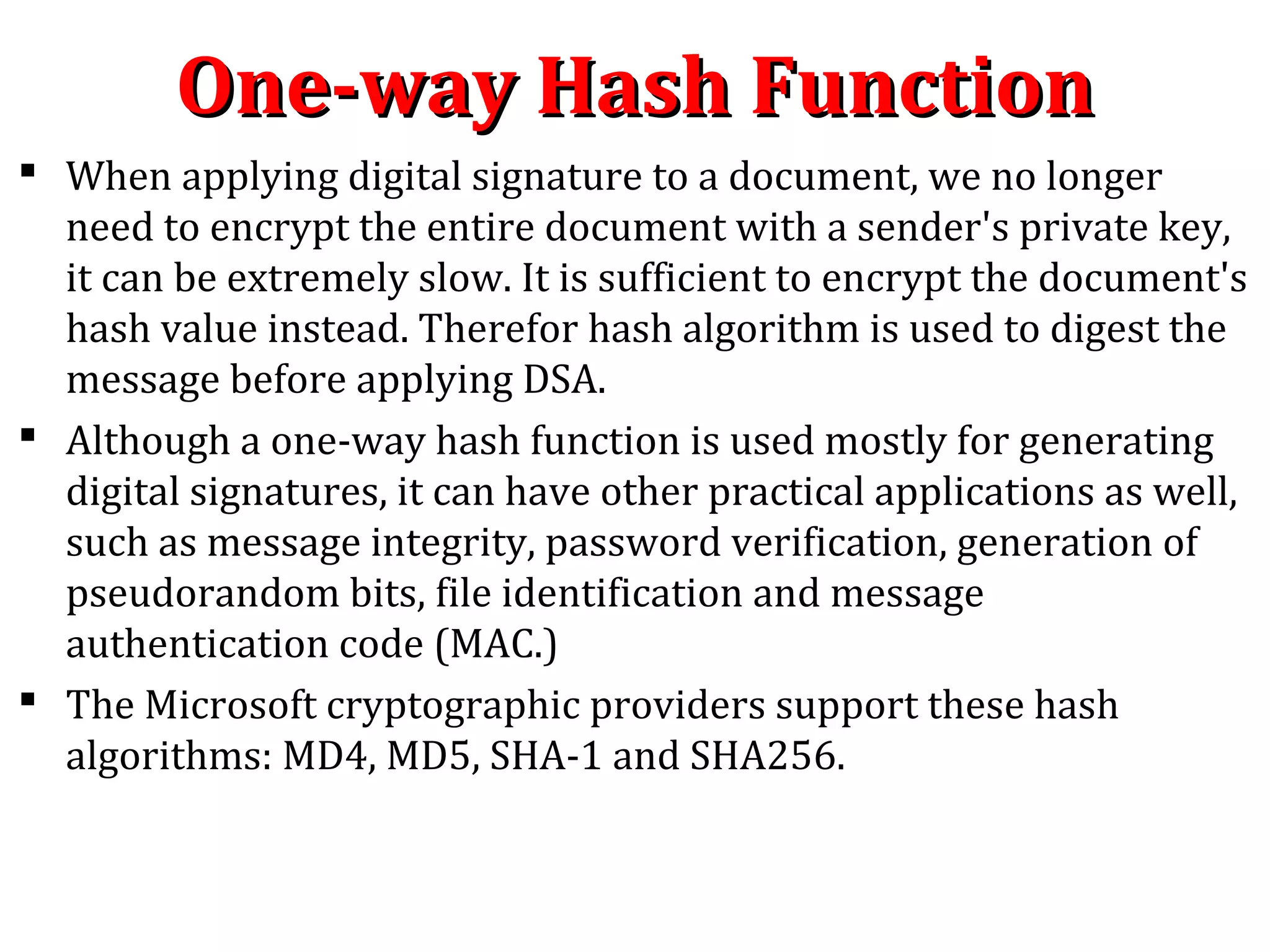  When applying digital signature to a document, we no longer
need to encrypt the entire document with a sender's private key,
it can be extremely slow. It is sufficient to encrypt the document's
hash value instead. Therefor hash algorithm is used to digest the
message before applying DSA.
 Although a one-way hash function is used mostly for generating
digital signatures, it can have other practical applications as well,
such as message integrity, password verification, generation of
pseudorandom bits, file identification and message
authentication code (MAC.)
 The Microsoft cryptographic providers support these hash
algorithms: MD4, MD5, SHA-1 and SHA256.
One-way Hash FunctionOne-way Hash Function
 