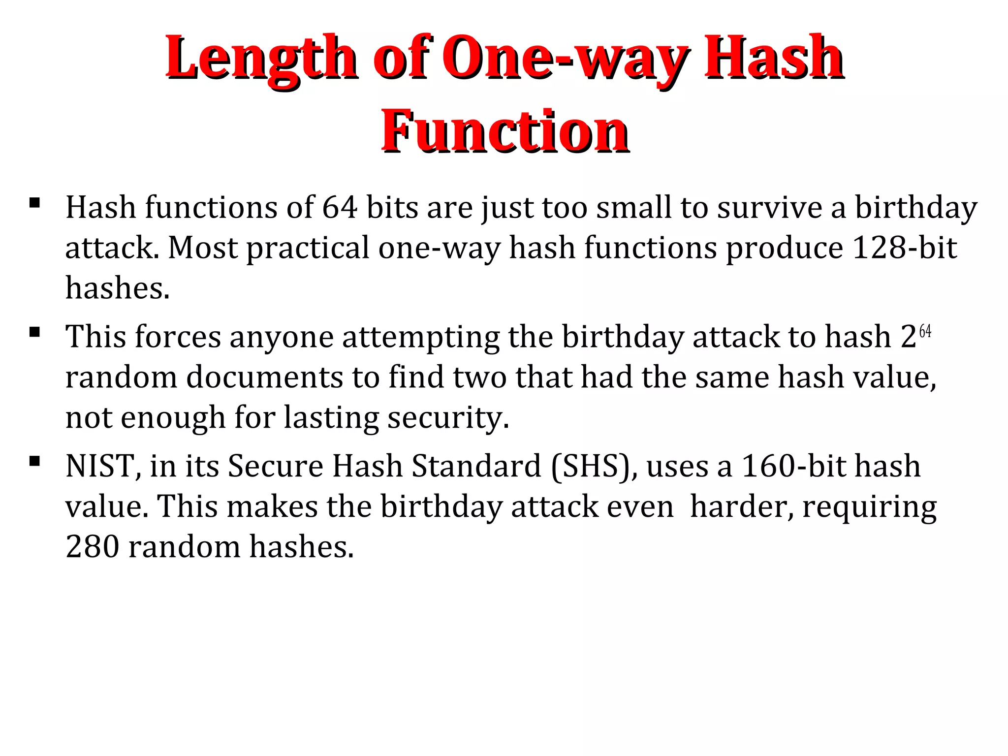  Hash functions of 64 bits are just too small to survive a birthday
attack. Most practical one-way hash functions produce 128-bit
hashes.
 This forces anyone attempting the birthday attack to hash 264
random documents to find two that had the same hash value,
not enough for lasting security.
 NIST, in its Secure Hash Standard (SHS), uses a 160-bit hash
value. This makes the birthday attack even harder, requiring
280 random hashes.
Length of One-way HashLength of One-way Hash
FunctionFunction
 