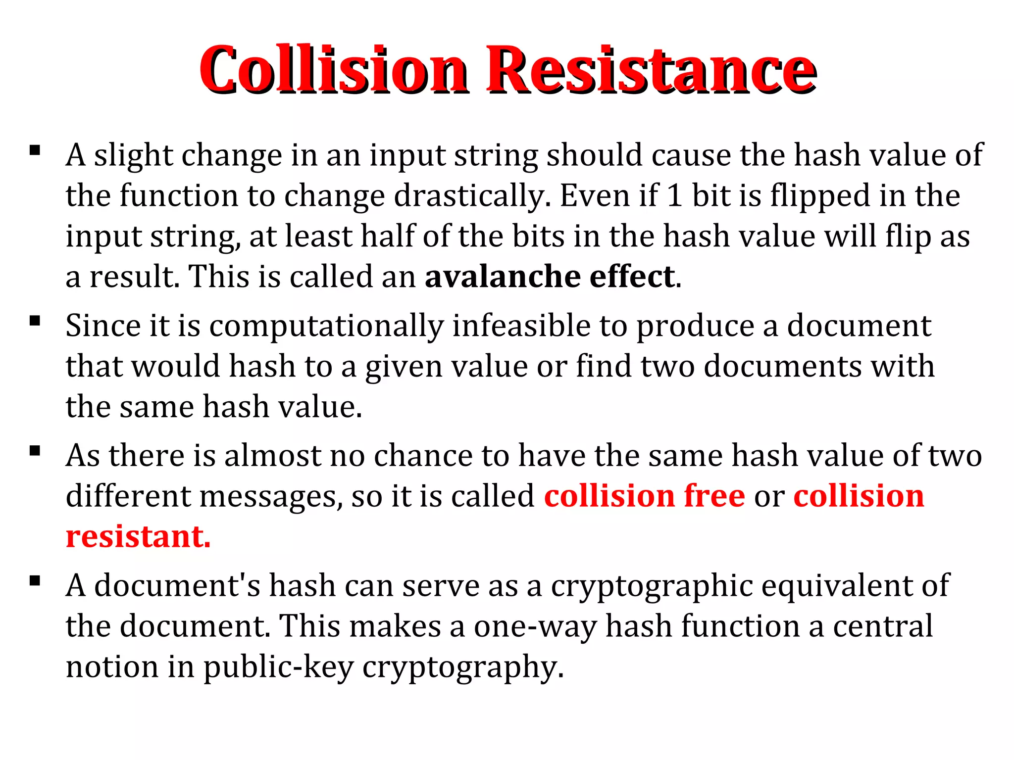  A slight change in an input string should cause the hash value of
the function to change drastically. Even if 1 bit is flipped in the
input string, at least half of the bits in the hash value will flip as
a result. This is called an avalanche effect.
 Since it is computationally infeasible to produce a document
that would hash to a given value or find two documents with
the same hash value.
 As there is almost no chance to have the same hash value of two
different messages, so it is called collision free or collision
resistant.
 A document's hash can serve as a cryptographic equivalent of
the document. This makes a one-way hash function a central
notion in public-key cryptography.
Collision ResistanceCollision Resistance
 