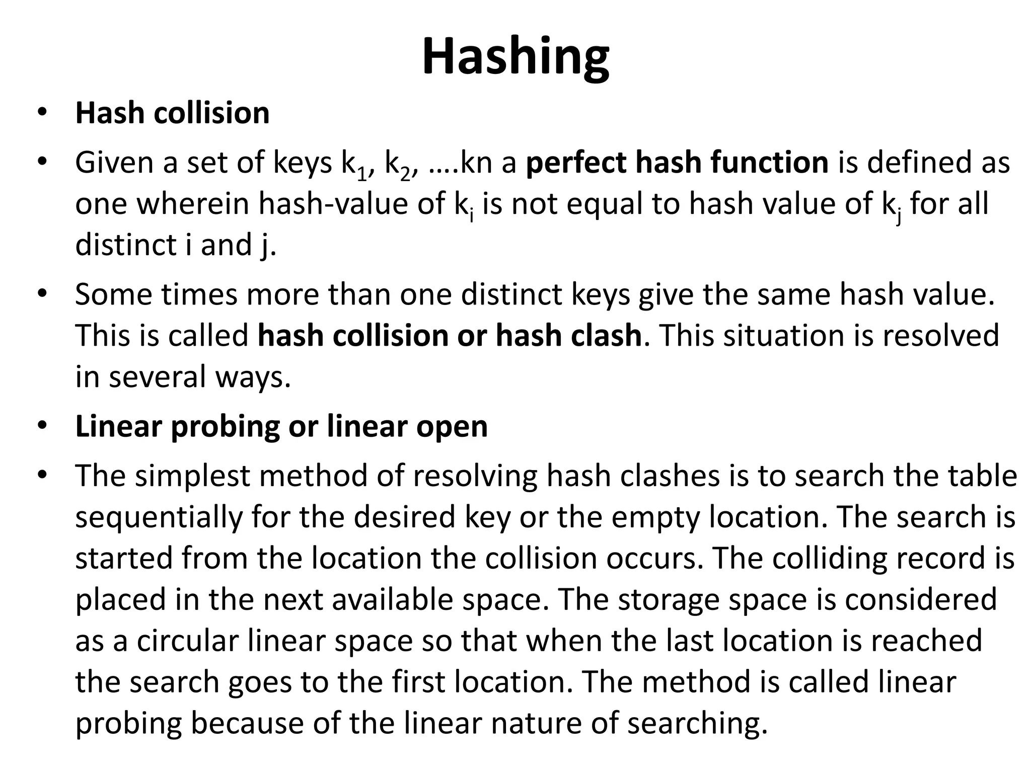 Hashing
• Hash collision
• Given a set of keys k1, k2, ….kn a perfect hash function is defined as
one wherein hash-value of ki is not equal to hash value of kj for all
distinct i and j.
• Some times more than one distinct keys give the same hash value.
This is called hash collision or hash clash. This situation is resolved
in several ways.
• Linear probing or linear open
• The simplest method of resolving hash clashes is to search the table
sequentially for the desired key or the empty location. The search is
started from the location the collision occurs. The colliding record is
placed in the next available space. The storage space is considered
as a circular linear space so that when the last location is reached
the search goes to the first location. The method is called linear
probing because of the linear nature of searching.
 