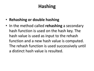 Hashing
• Rehashing or double hashing
• In the method called rehashing a secondary
hash function is used on the hash key. The
hash value is used as input to the rehash
function and a new hash value is computed.
The rehash function is used successively until
a distinct hash value is resulted.
 