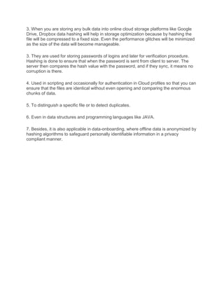 3. When you are storing any bulk data into online cloud storage platforms like Google
Drive, Dropbox data hashing will help in storage optimization because by hashing the
file will be compressed to a fixed size. Even the performance glitches will be minimized
as the size of the data will become manageable.
3. They are used for storing passwords of logins and later for verification procedure.
Hashing is done to ensure that when the password is sent from client to server. The
server then compares the hash value with the password, and if they sync, it means no
corruption is there.
4. Used in scripting and occasionally for authentication in Cloud profiles so that you can
ensure that the files are identical without even opening and comparing the enormous
chunks of data.
5. To distinguish a specific file or to detect duplicates.
6. Even in data structures and programming languages like JAVA.
7. Besides, it is also applicable in data-onboarding, where offline data is anonymized by
hashing algorithms to safeguard personally identifiable information in a privacy
compliant manner.
 
