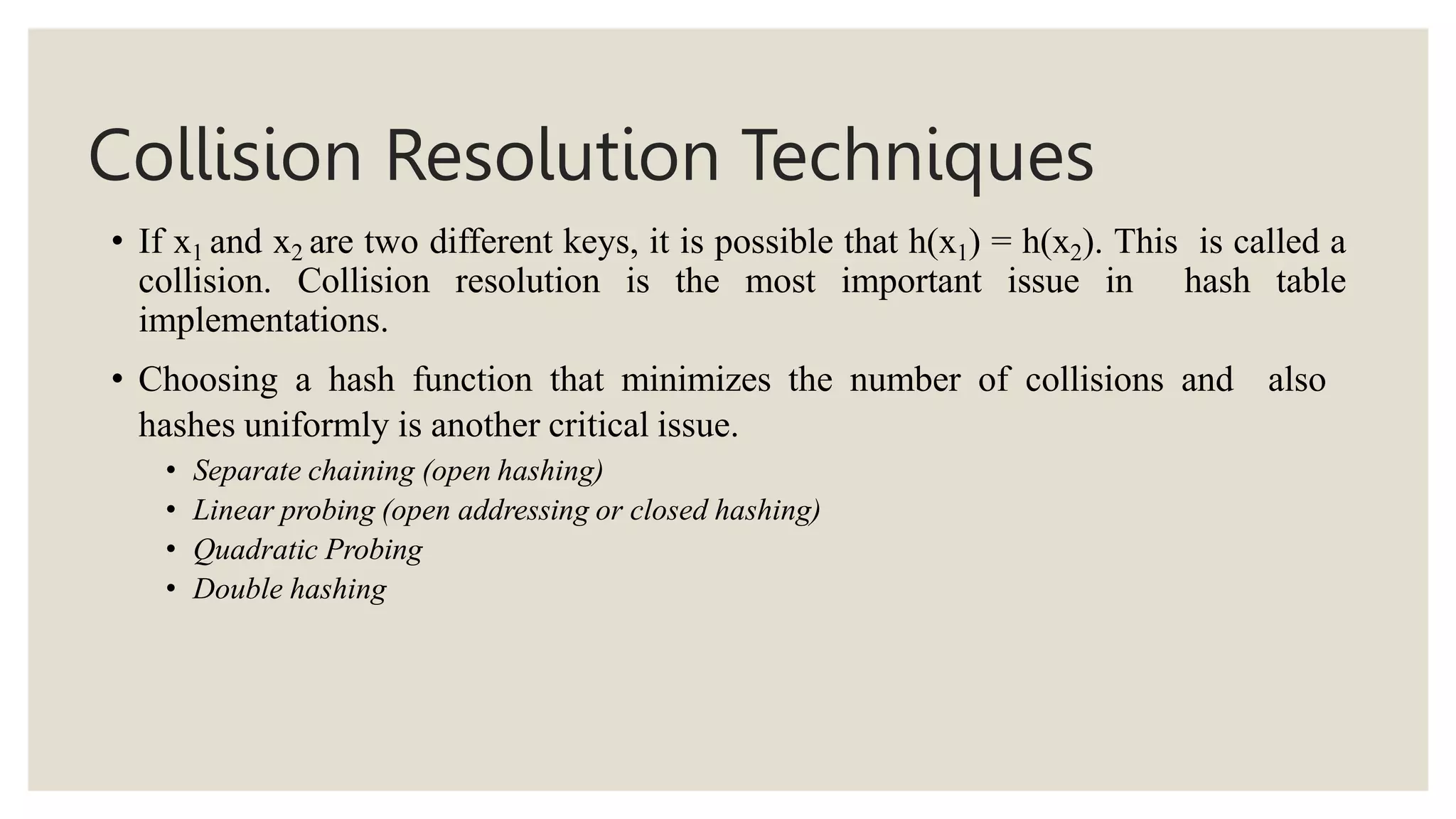 Collision Resolution Techniques
• If x1 and x2 are two different keys, it is possible that h(x1) = h(x2). This is called a
collision. Collision resolution is the most important issue in hash table
implementations.
• Choosing a hash function that minimizes the number of collisions and also
hashes uniformly is another critical issue.
• Separate chaining (open hashing)
• Linear probing (open addressing or closed hashing)
• Quadratic Probing
• Double hashing
 