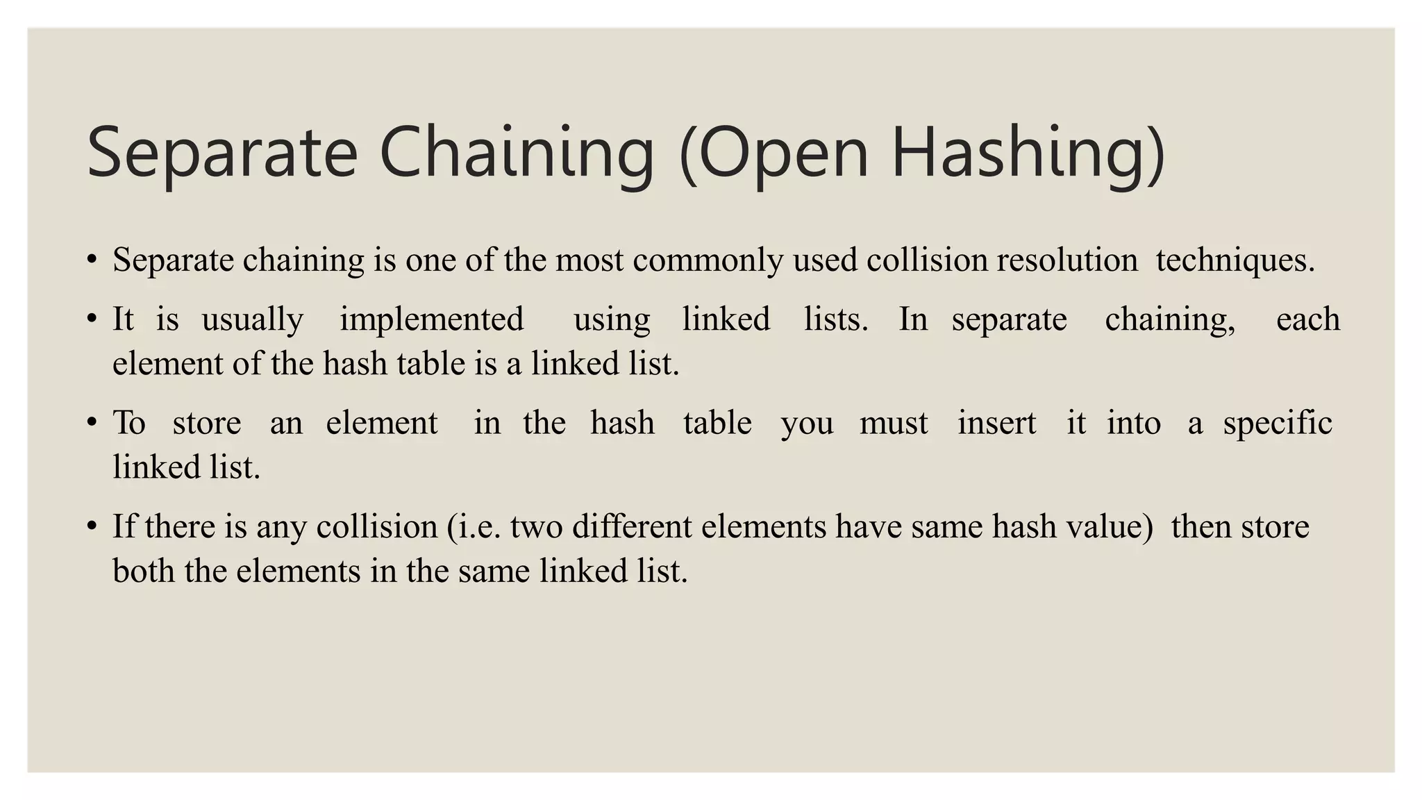 Separate Chaining (Open Hashing)
• Separate chaining is one of the most commonly used collision resolution techniques.
• It is usually implemented using linked lists. In separate chaining, each
element of the hash table is a linked list.
• To store an element in the hash table you must insert it into a specific
linked list.
• If there is any collision (i.e. two different elements have same hash value) then store
both the elements in the same linked list.
 