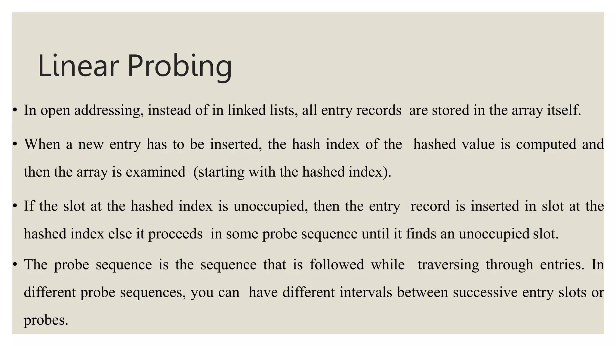 Linear Probing
• In open addressing, instead of in linked lists, all entry records are stored in the array itself.
• When a new entry has to be inserted, the hash index of the hashed value is computed and
then the array is examined (starting with the hashed index).
• If the slot at the hashed index is unoccupied, then the entry record is inserted in slot at the
hashed index else it proceeds in some probe sequence until it finds an unoccupied slot.
• The probe sequence is the sequence that is followed while traversing through entries. In
different probe sequences, you can have different intervals between successive entry slots or
probes.
 