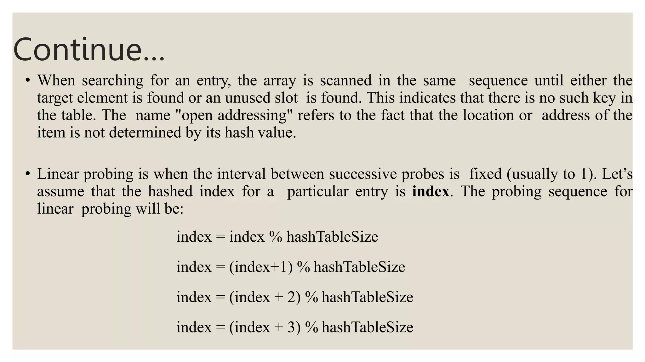 Continue…
• When searching for an entry, the array is scanned in the same sequence until either the
target element is found or an unused slot is found. This indicates that there is no such key in
the table. The name "open addressing" refers to the fact that the location or address of the
item is not determined by its hash value.
• Linear probing is when the interval between successive probes is fixed (usually to 1). Let’s
assume that the hashed index for a particular entry is index. The probing sequence for
linear probing will be:
index = index % hashTableSize
index = (index+1) % hashTableSize
index = (index + 2) % hashTableSize
index = (index + 3) % hashTableSize
 