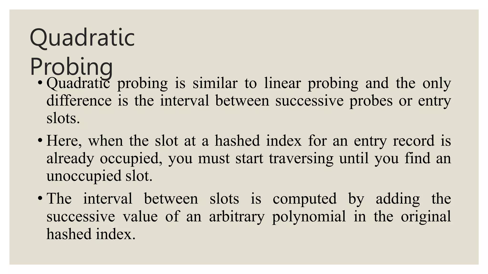 Quadratic
Probing
• Quadratic probing is similar to linear probing and the only
difference is the interval between successive probes or entry
slots.
• Here, when the slot at a hashed index for an entry record is
already occupied, you must start traversing until you find an
unoccupied slot.
• The interval between slots is computed by adding the
successive value of an arbitrary polynomial in the original
hashed index.
 