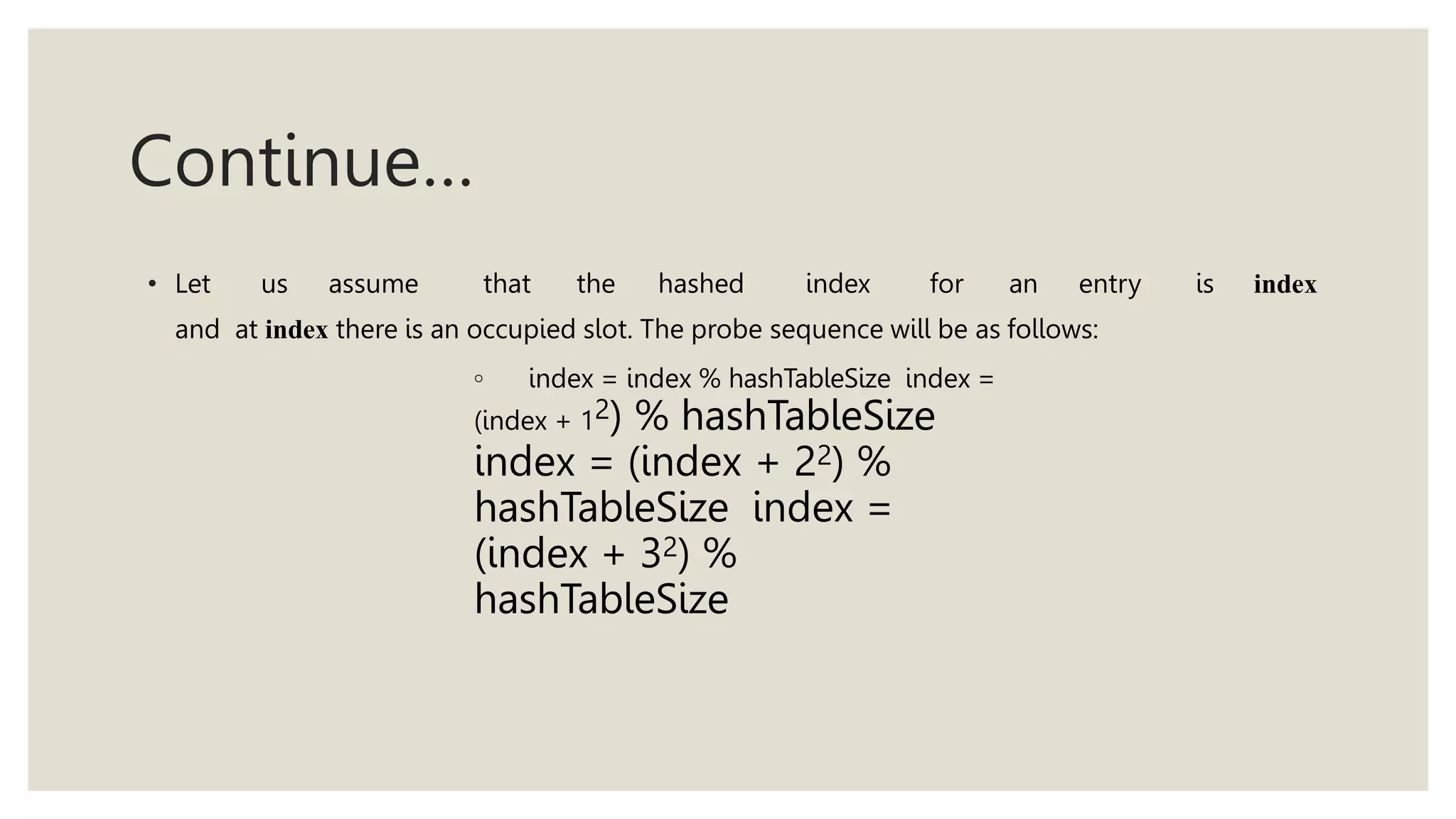 Continue…
• Let us assume that the hashed index for an entry is index
and at index there is an occupied slot. The probe sequence will be as follows:
◦ index = index % hashTableSize index =
(index + 12) % hashTableSize
index = (index + 22) %
hashTableSize index =
(index + 32) %
hashTableSize
 