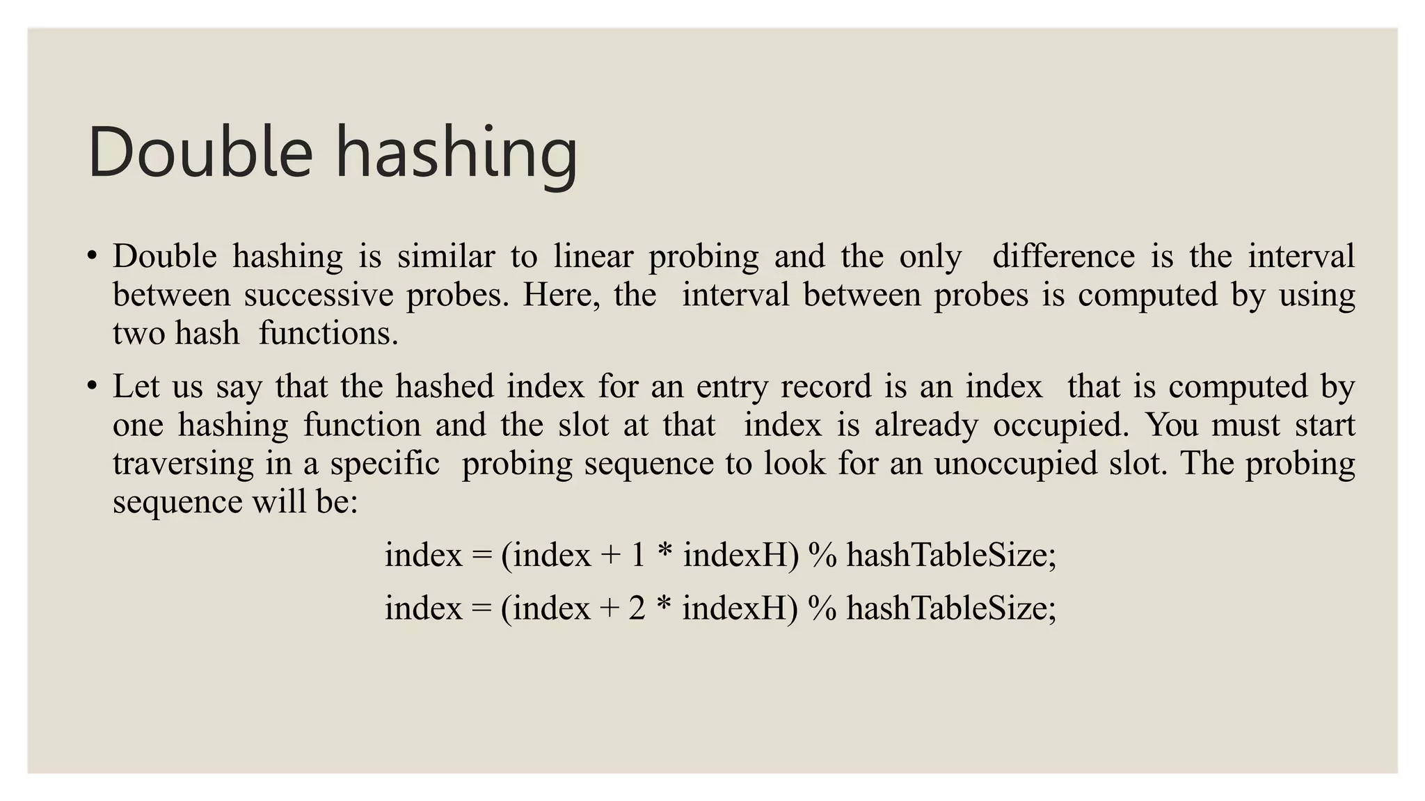Double hashing
• Double hashing is similar to linear probing and the only difference is the interval
between successive probes. Here, the interval between probes is computed by using
two hash functions.
• Let us say that the hashed index for an entry record is an index that is computed by
one hashing function and the slot at that index is already occupied. You must start
traversing in a specific probing sequence to look for an unoccupied slot. The probing
sequence will be:
index = (index + 1 * indexH) % hashTableSize;
index = (index + 2 * indexH) % hashTableSize;
 