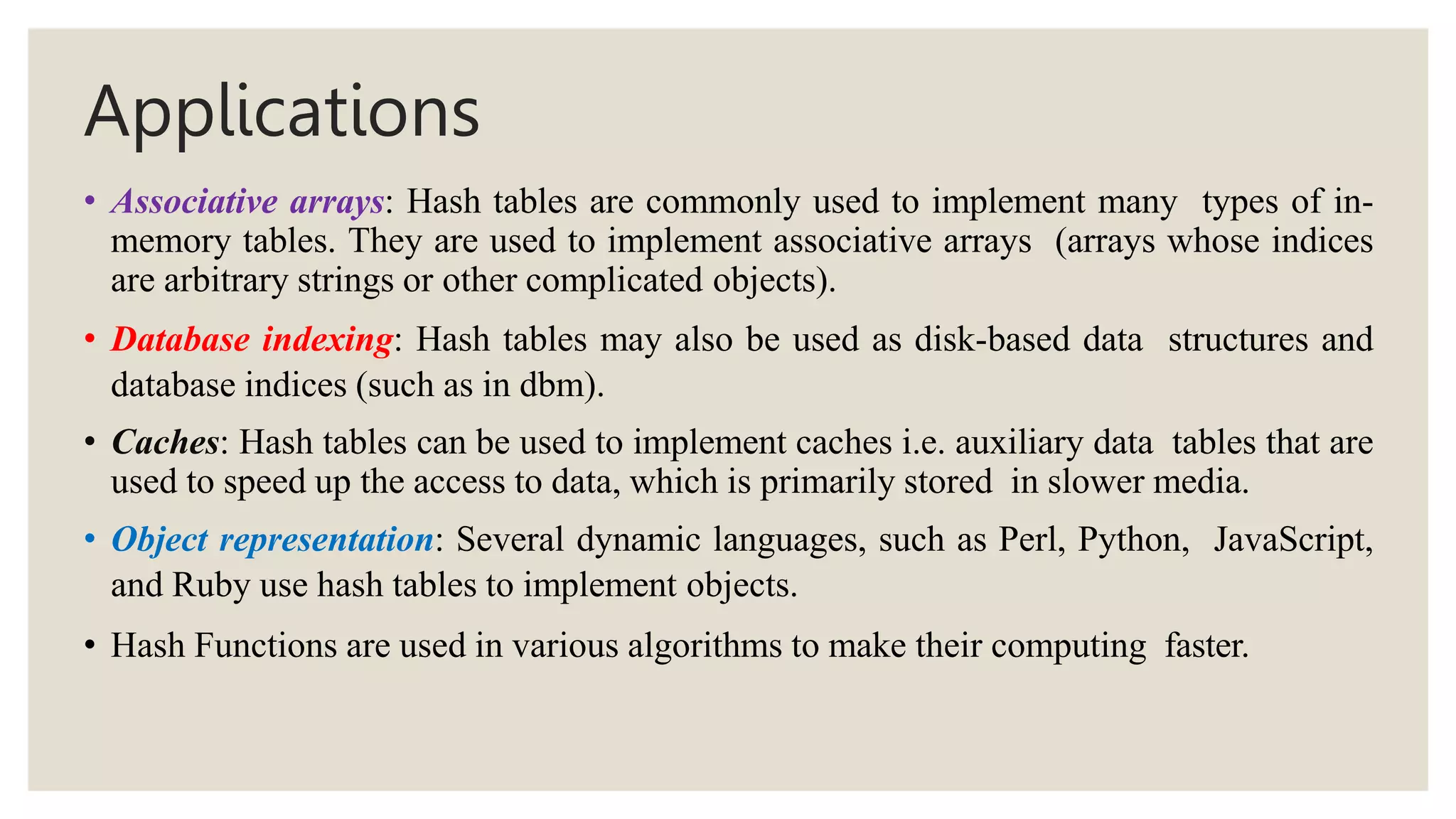 Applications
• Associative arrays: Hash tables are commonly used to implement many types of in-
memory tables. They are used to implement associative arrays (arrays whose indices
are arbitrary strings or other complicated objects).
• Database indexing: Hash tables may also be used as disk-based data structures and
database indices (such as in dbm).
• Caches: Hash tables can be used to implement caches i.e. auxiliary data tables that are
used to speed up the access to data, which is primarily stored in slower media.
• Object representation: Several dynamic languages, such as Perl, Python, JavaScript,
and Ruby use hash tables to implement objects.
• Hash Functions are used in various algorithms to make their computing faster.
 