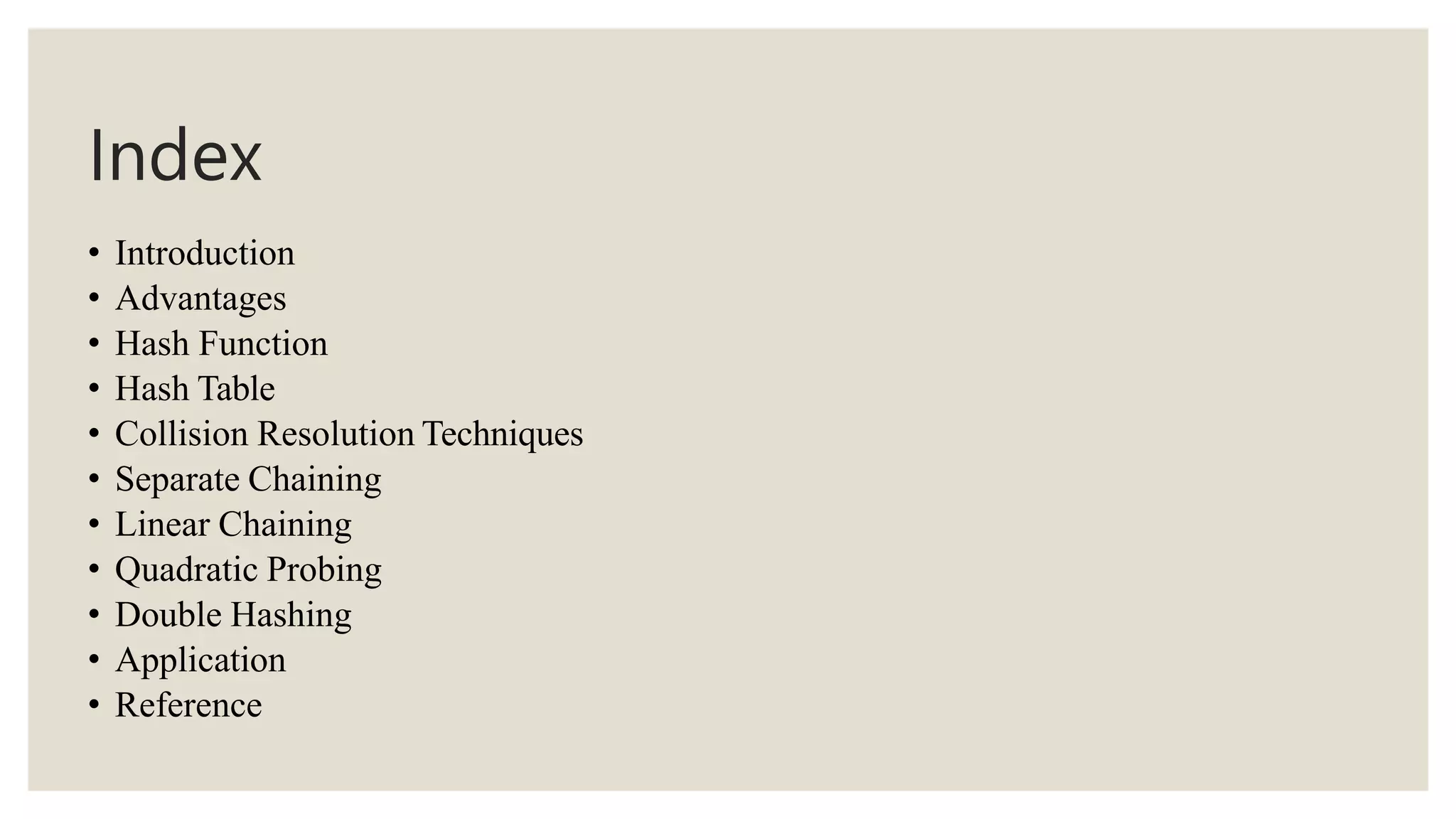 Index
• Introduction
• Advantages
• Hash Function
• Hash Table
• Collision Resolution Techniques
• Separate Chaining
• Linear Chaining
• Quadratic Probing
• Double Hashing
• Application
• Reference
 