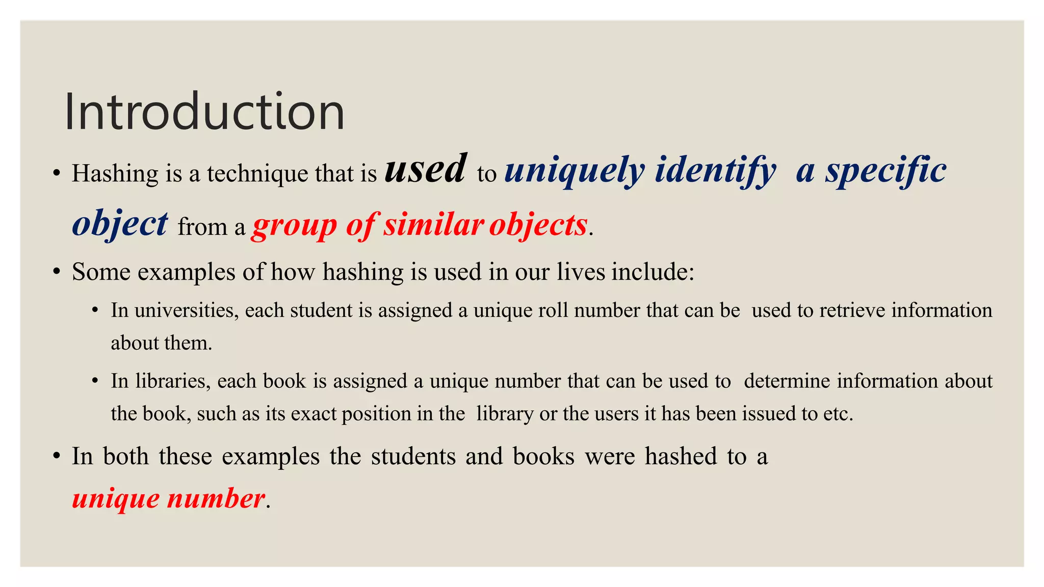 Introduction
• Hashing is a technique that is used to uniquely identify a specific
object from a group of similarobjects.
• Some examples of how hashing is used in our lives include:
• In universities, each student is assigned a unique roll number that can be used to retrieve information
about them.
• In libraries, each book is assigned a unique number that can be used to determine information about
the book, such as its exact position in the library or the users it has been issued to etc.
• In both these examples the students and books were hashed to a
unique number.
 