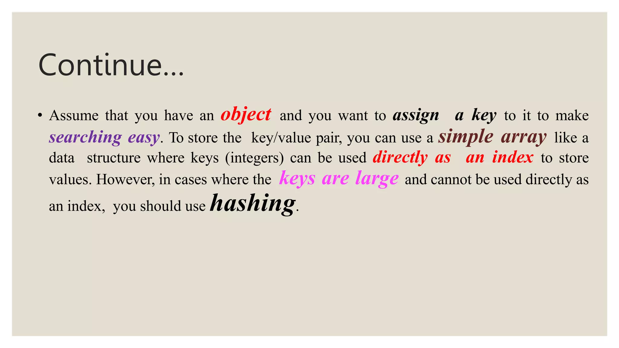 Continue…
• Assume that you have an object and you want to assign a key to it to make
searching easy. To store the key/value pair, you can use a simple array like a
data structure where keys (integers) can be used directly as an index to store
values. However, in cases where the keys are large and cannot be used directly as
an index, you should use hashing.
 