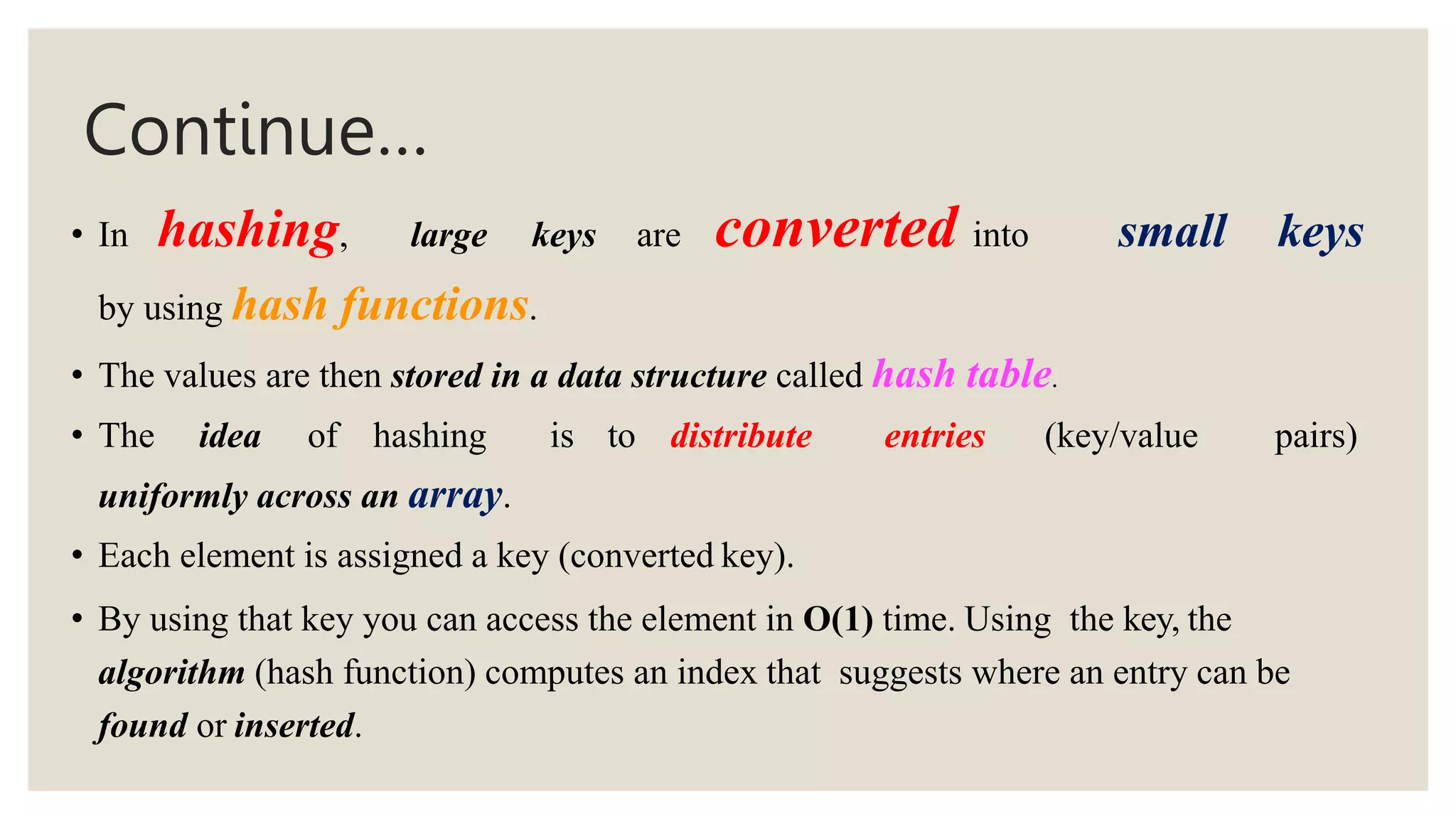 Continue…
• In hashing, large keys are converted into small keys
by using hash functions.
• The values are then stored in a data structure called hash table.
• The idea of hashing is to distribute entries (key/value pairs)
uniformly across an array.
• Each element is assigned a key (converted key).
• By using that key you can access the element in O(1) time. Using the key, the
algorithm (hash function) computes an index that suggests where an entry can be
found or inserted.
 