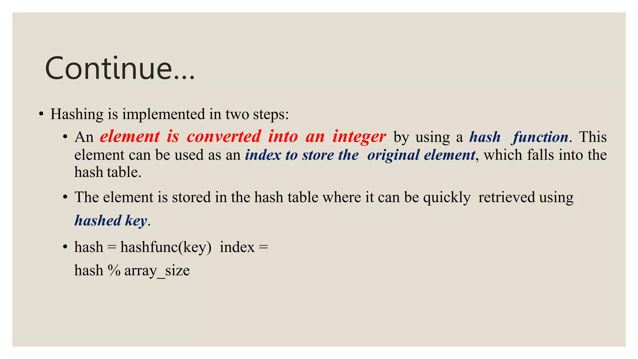 Continue…
• Hashing is implemented in two steps:
• An element is converted into an integer by using a hash function. This
element can be used as an index to store the original element, which falls into the
hash table.
• The element is stored in the hash table where it can be quickly retrieved using
hashed key.
• hash = hashfunc(key) index =
hash % array_size
 