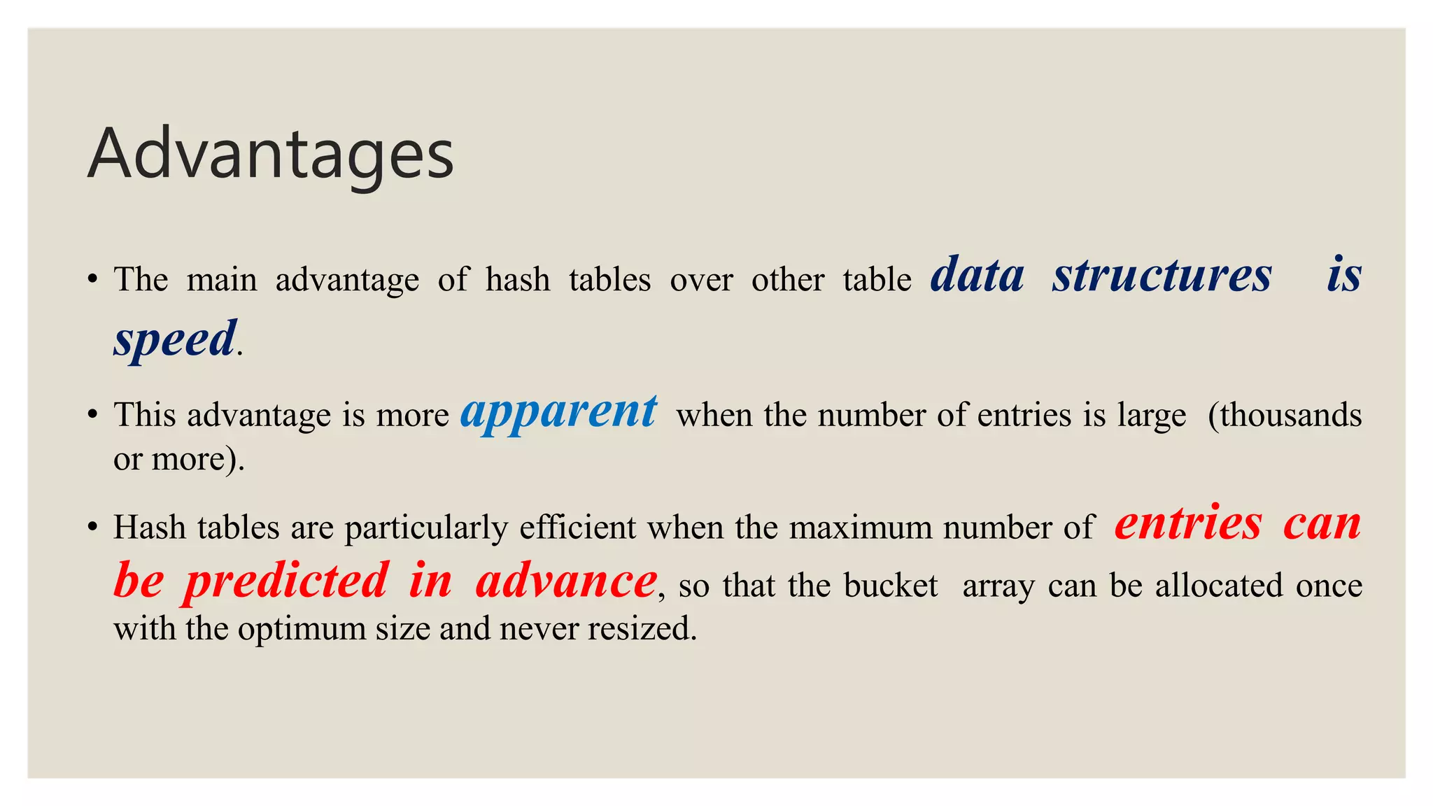 Advantages
• The main advantage of hash tables over other table data structures is
speed.
• This advantage is more apparent when the number of entries is large (thousands
or more).
• Hash tables are particularly efficient when the maximum number of entries can
be predicted in advance, so that the bucket array can be allocated once
with the optimum size and never resized.
 