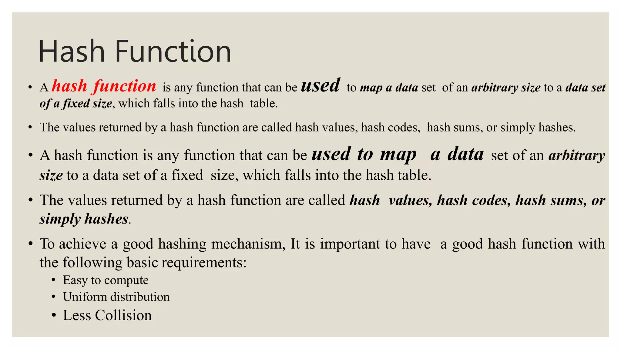 Hash Function
• A hash function is any function that can be used to map a data set of an arbitrary size to a data set
of a fixed size, which falls into the hash table.
• The values returned by a hash function are called hash values, hash codes, hash sums, or simply hashes.
• A hash function is any function that can be used to map a data set of an arbitrary
size to a data set of a fixed size, which falls into the hash table.
• The values returned by a hash function are called hash values, hash codes, hash sums, or
simply hashes.
• To achieve a good hashing mechanism, It is important to have a good hash function with
the following basic requirements:
• Easy to compute
• Uniform distribution
• Less Collision
 