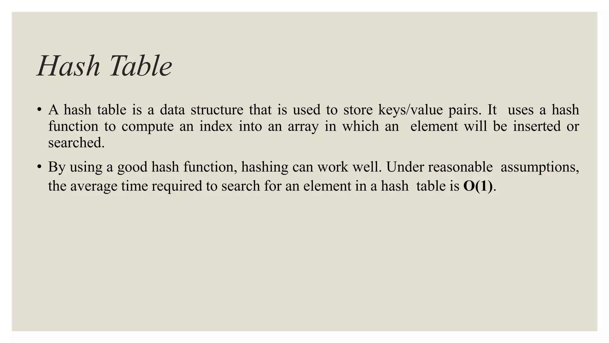 Hash Table
• A hash table is a data structure that is used to store keys/value pairs. It uses a hash
function to compute an index into an array in which an element will be inserted or
searched.
• By using a good hash function, hashing can work well. Under reasonable assumptions,
the average time required to search for an element in a hash table is O(1).
 
