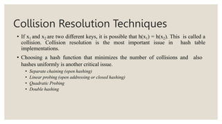 Collision Resolution Techniques
• If x1 and x2 are two different keys, it is possible that h(x1) = h(x2). This is called a
collision. Collision resolution is the most important issue in hash table
implementations.
• Choosing a hash function that minimizes the number of collisions and also
hashes uniformly is another critical issue.
• Separate chaining (open hashing)
• Linear probing (open addressing or closed hashing)
• Quadratic Probing
• Double hashing
 
