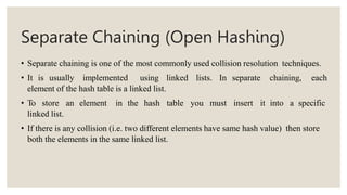 Separate Chaining (Open Hashing)
• Separate chaining is one of the most commonly used collision resolution techniques.
• It is usually implemented using linked lists. In separate chaining, each
element of the hash table is a linked list.
• To store an element in the hash table you must insert it into a specific
linked list.
• If there is any collision (i.e. two different elements have same hash value) then store
both the elements in the same linked list.
 