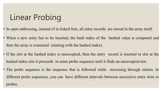 Linear Probing
• In open addressing, instead of in linked lists, all entry records are stored in the array itself.
• When a new entry has to be inserted, the hash index of the hashed value is computed and
then the array is examined (starting with the hashed index).
• If the slot at the hashed index is unoccupied, then the entry record is inserted in slot at the
hashed index else it proceeds in some probe sequence until it finds an unoccupied slot.
• The probe sequence is the sequence that is followed while traversing through entries. In
different probe sequences, you can have different intervals between successive entry slots or
probes.
 