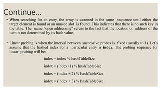 Continue…
• When searching for an entry, the array is scanned in the same sequence until either the
target element is found or an unused slot is found. This indicates that there is no such key in
the table. The name "open addressing" refers to the fact that the location or address of the
item is not determined by its hash value.
• Linear probing is when the interval between successive probes is fixed (usually to 1). Let’s
assume that the hashed index for a particular entry is index. The probing sequence for
linear probing will be:
index = index % hashTableSize
index = (index+1) % hashTableSize
index = (index + 2) % hashTableSize
index = (index + 3) % hashTableSize
 