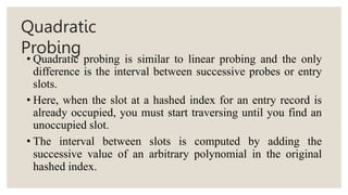 Quadratic
Probing
• Quadratic probing is similar to linear probing and the only
difference is the interval between successive probes or entry
slots.
• Here, when the slot at a hashed index for an entry record is
already occupied, you must start traversing until you find an
unoccupied slot.
• The interval between slots is computed by adding the
successive value of an arbitrary polynomial in the original
hashed index.
 