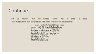Continue…
• Let us assume that the hashed index for an entry is index
and at index there is an occupied slot. The probe sequence will be as follows:
◦ index = index % hashTableSize index =
(index + 12) % hashTableSize
index = (index + 22) %
hashTableSize index =
(index + 32) %
hashTableSize
 