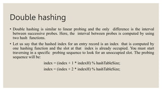 Double hashing
• Double hashing is similar to linear probing and the only difference is the interval
between successive probes. Here, the interval between probes is computed by using
two hash functions.
• Let us say that the hashed index for an entry record is an index that is computed by
one hashing function and the slot at that index is already occupied. You must start
traversing in a specific probing sequence to look for an unoccupied slot. The probing
sequence will be:
index = (index + 1 * indexH) % hashTableSize;
index = (index + 2 * indexH) % hashTableSize;
 
