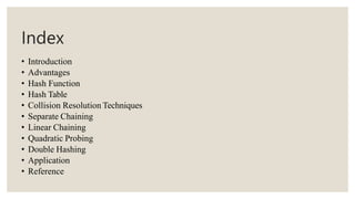 Index
• Introduction
• Advantages
• Hash Function
• Hash Table
• Collision Resolution Techniques
• Separate Chaining
• Linear Chaining
• Quadratic Probing
• Double Hashing
• Application
• Reference
 