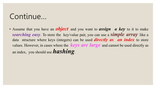 Continue…
• Assume that you have an object and you want to assign a key to it to make
searching easy. To store the key/value pair, you can use a simple array like a
data structure where keys (integers) can be used directly as an index to store
values. However, in cases where the keys are large and cannot be used directly as
an index, you should use hashing.
 