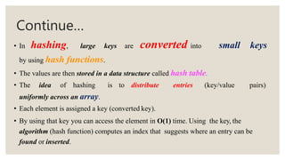 Continue…
• In hashing, large keys are converted into small keys
by using hash functions.
• The values are then stored in a data structure called hash table.
• The idea of hashing is to distribute entries (key/value pairs)
uniformly across an array.
• Each element is assigned a key (converted key).
• By using that key you can access the element in O(1) time. Using the key, the
algorithm (hash function) computes an index that suggests where an entry can be
found or inserted.
 