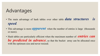 Advantages
• The main advantage of hash tables over other table data structures is
speed.
• This advantage is more apparent when the number of entries is large (thousands
or more).
• Hash tables are particularly efficient when the maximum number of entries can
be predicted in advance, so that the bucket array can be allocated once
with the optimum size and never resized.
 