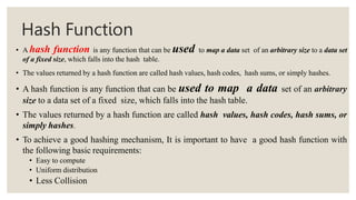 Hash Function
• A hash function is any function that can be used to map a data set of an arbitrary size to a data set
of a fixed size, which falls into the hash table.
• The values returned by a hash function are called hash values, hash codes, hash sums, or simply hashes.
• A hash function is any function that can be used to map a data set of an arbitrary
size to a data set of a fixed size, which falls into the hash table.
• The values returned by a hash function are called hash values, hash codes, hash sums, or
simply hashes.
• To achieve a good hashing mechanism, It is important to have a good hash function with
the following basic requirements:
• Easy to compute
• Uniform distribution
• Less Collision
 