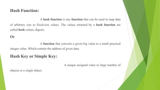 Hash Function:
A hash function is any function that can be used to map data
of arbitrary size to fixed-size values. The values returned by a hash function are
called hash values, digests.
Or
A function that converts a given big value to a small practical
integer value. Which contain the address of given data.
Hash Key or Simple Key:
A unique assigned value to large number of
objects or a single object.
 