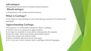 Advantages:
● Programmer doesn't have to reclaim unused resources.
Disadvantages:
● Programmer can't reclaim unused resources.
What is Garbage?
● An object is called garbage at some point during execution if it will never be
used again
Approximating Garbage
● In general, it is undecidable whether an object is garbage.
● Need to rely on a conservative approximation.
● An object is reachable if it can still be referenced by the program.
● Goal for today: detect and reclaim unreachable objects.
● This does not prevent memory leaks!
● Many reachable objects are never used again.
● It is very easy to have memory leaks in garbage collected languages.
 