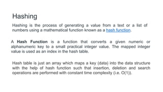 Hashing is the process of generating a value from a text or a list of
numbers using a mathematical function known as a hash function.
Hashing
A Hash Function is a function that converts a given numeric or
alphanumeric key to a small practical integer value. The mapped integer
value is used as an index in the hash table.
Hash table is just an array which maps a key (data) into the data structure
with the help of hash function such that insertion, deletion and search
operations are performed with constant time complexity (i.e. O(1)).
 