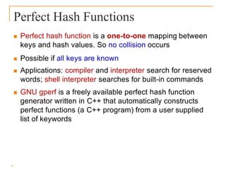 Perfect Hash Functions
 Perfect hash function is a one-to-one mapping between
keys and hash values. So no collision occurs
 Possible if all keys are known
 Applications: compiler and interpreter search for reserved
words; shell interpreter searches for built-in commands
 GNU gperf is a freely available perfect hash function
generator written in C++ that automatically constructs
perfect functions (a C++ program) from a user supplied
list of keywords
 