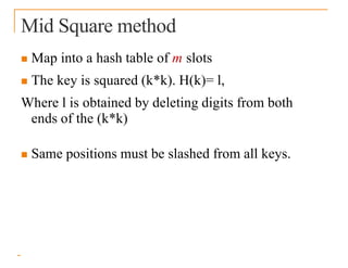 Mid Square method
 Map into a hash table of m slots
 The key is squared (k*k). H(k)= l,
Where l is obtained by deleting digits from both
ends of the (k*k)
 Same positions must be slashed from all keys.
 
