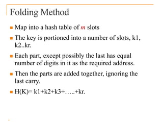 Folding Method
 Map into a hash table of m slots
 The key is portioned into a number of slots, k1,
k2..kr.
 Each part, except possibly the last has equal
number of digits in it as the required address.
 Then the parts are added together, ignoring the
last carry.
 H(K)= k1+k2+k3+…..+kr.
 